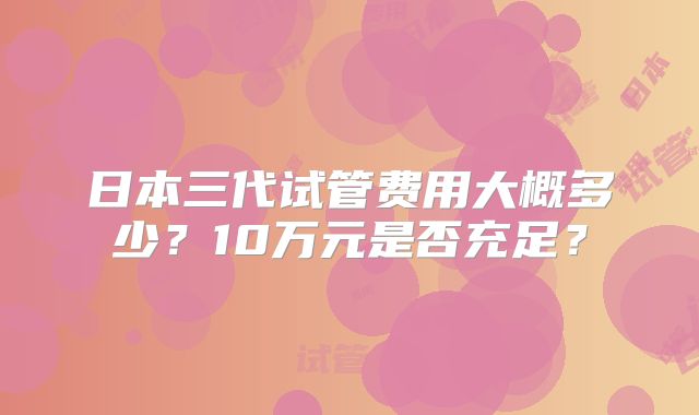 日本三代试管费用大概多少？10万元是否充足？