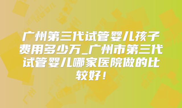 广州第三代试管婴儿孩子费用多少万_广州市第三代试管婴儿哪家医院做的比较好！