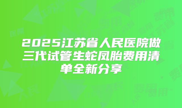2025江苏省人民医院做三代试管生蛇凤胎费用清单全新分享