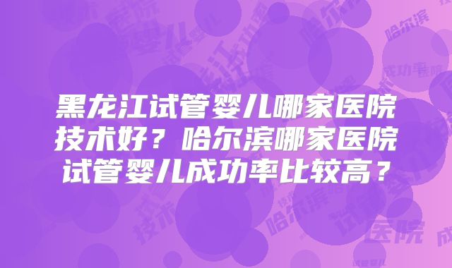 黑龙江试管婴儿哪家医院技术好?哈尔滨哪家医院试管婴儿成功率比较高?