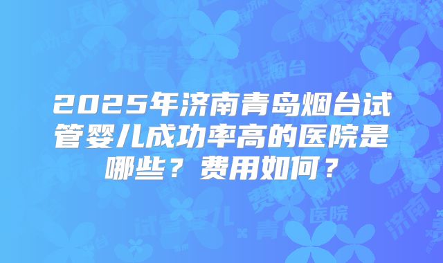 2025年济南青岛烟台试管婴儿成功率高的医院是哪些?费用如何?