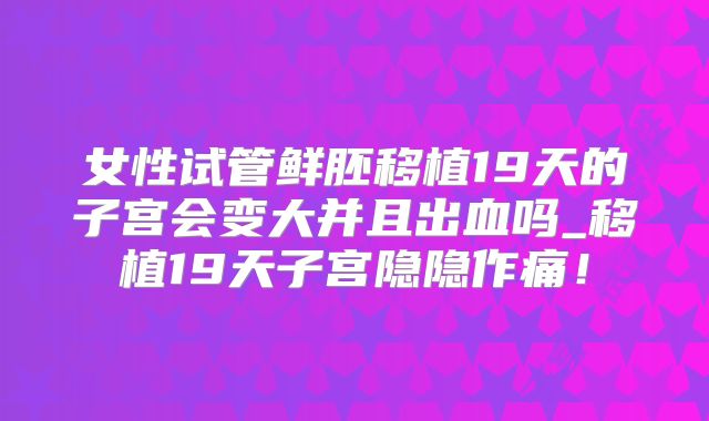 女性试管鲜胚移植19天的子宫会变大并且出血吗_移植19天子宫隐隐作痛!