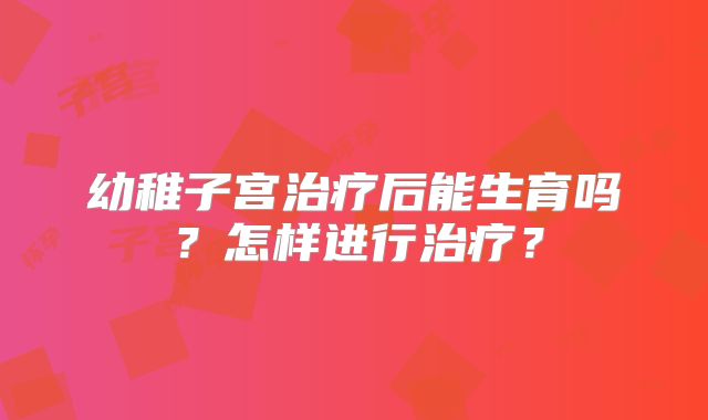 幼稚子宫治疗后能生育吗？怎样进行治疗？