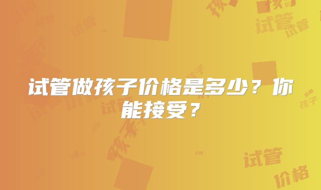 试管做孩子价格是多少？你能接受？