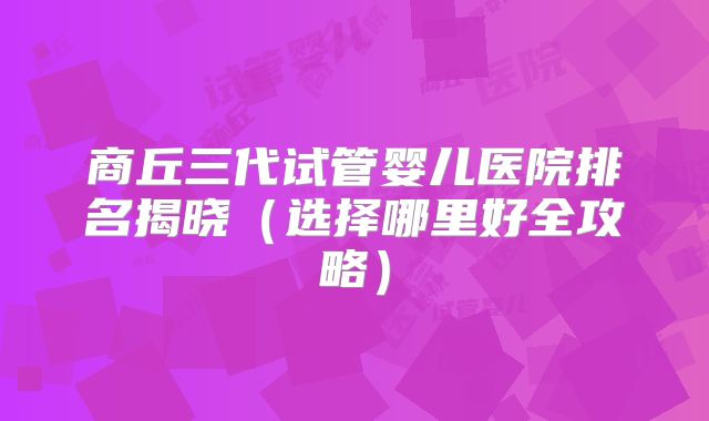 商丘三代试管婴儿医院排名揭晓（选择哪里好全攻略）
