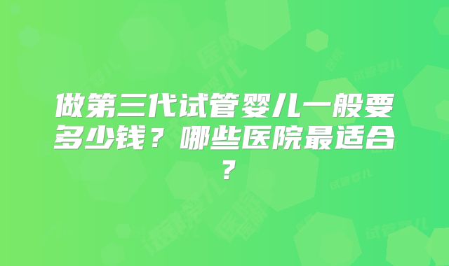 做第三代试管婴儿一般要多少钱？哪些医院最适合？