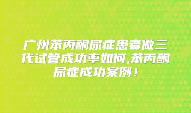 广州苯丙酮尿症患者做三代试管成功率如何,苯丙酮尿症成功案例！