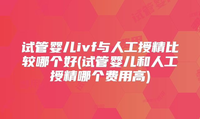 试管婴儿ivf与人工授精比较哪个好(试管婴儿和人工授精哪个费用高)