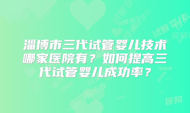 淄博市三代试管婴儿技术哪家医院有?如何提高三代试管婴儿成功率?