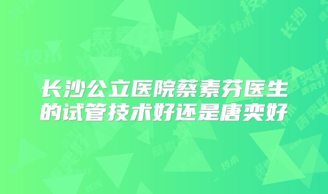 长沙公立医院蔡素芬医生的试管技术好还是唐奕好