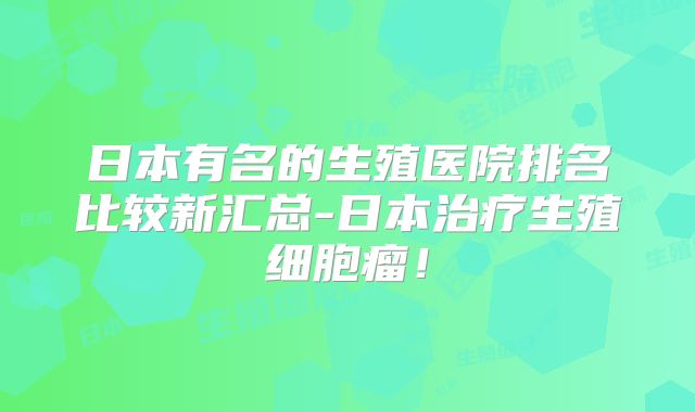 日本有名的生殖医院排名比较新汇总-日本治疗生殖细胞瘤！