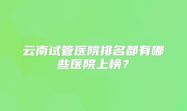 云南试管医院排名都有哪些医院上榜？