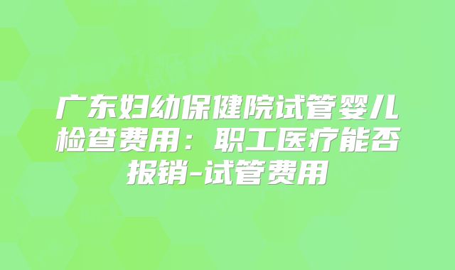 广东妇幼保健院试管婴儿检查费用：职工医疗能否报销-试管费用