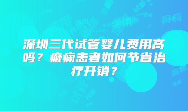 深圳三代试管婴儿费用高吗？癫痫患者如何节省治疗开销？