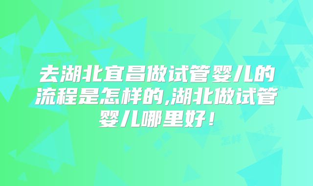 去湖北宜昌做试管婴儿的流程是怎样的,湖北做试管婴儿哪里好！