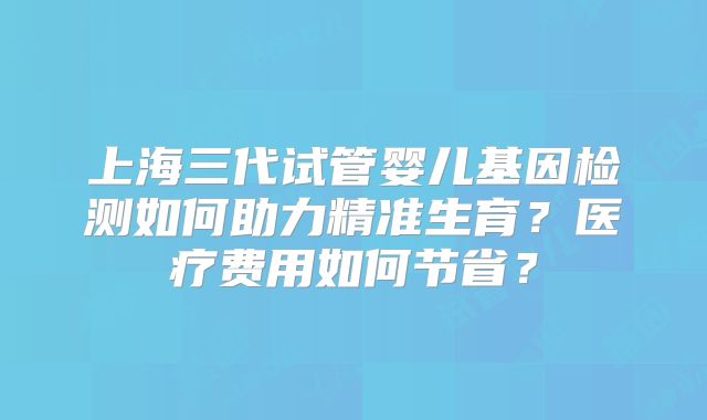 上海三代试管婴儿基因检测如何助力精准生育？医疗费用如何节省？