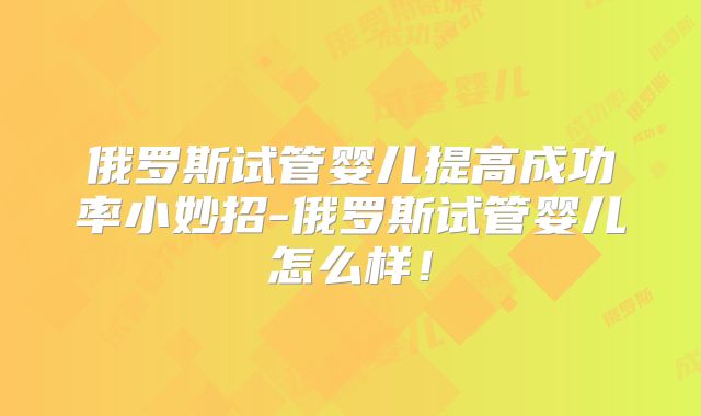 俄罗斯试管婴儿提高成功率小妙招-俄罗斯试管婴儿怎么样！