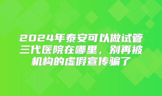 2024年泰安可以做试管三代医院在哪里，别再被机构的虚假宣传骗了