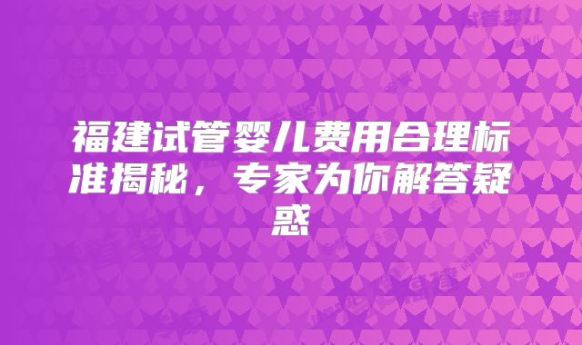 福建试管婴儿费用合理标准揭秘，专家为你解答疑惑