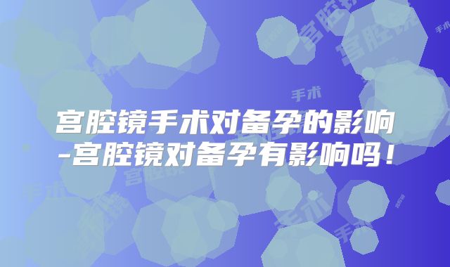 宫腔镜手术对备孕的影响-宫腔镜对备孕有影响吗!