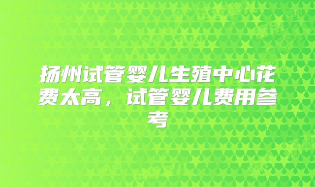 扬州试管婴儿生殖中心花费太高,试管婴儿费用参考