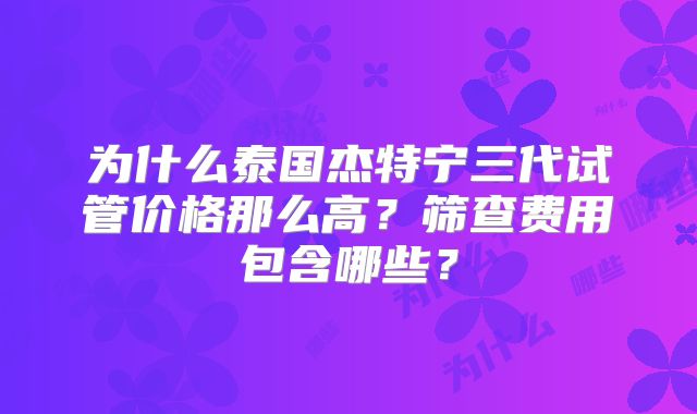 为什么泰国杰特宁三代试管价格那么高？筛查费用包含哪些？