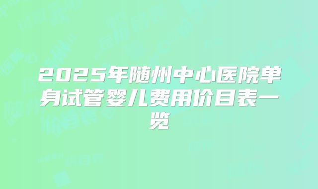 2025年随州中心医院单身试管婴儿费用价目表一览