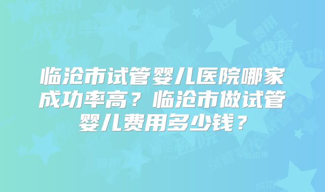 临沧市试管婴儿医院哪家成功率高?临沧市做试管婴儿费用多少钱?