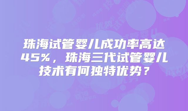 珠海试管婴儿成功率高达45%，珠海三代试管婴儿技术有何独特优势？