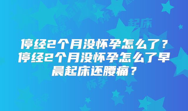 停经2个月没怀孕怎么了?停经2个月没怀孕怎么了早晨起床还腰痛?