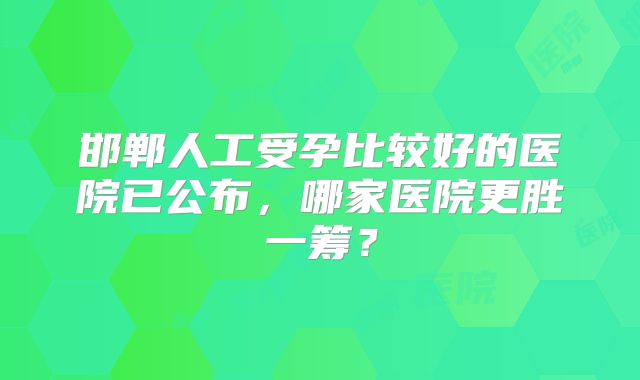 邯郸人工受孕比较好的医院已公布，哪家医院更胜一筹？