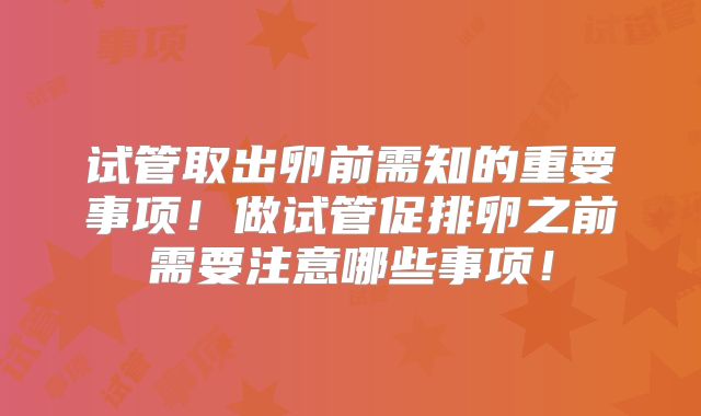 试管取出卵前需知的重要事项！做试管促排卵之前需要注意哪些事项！