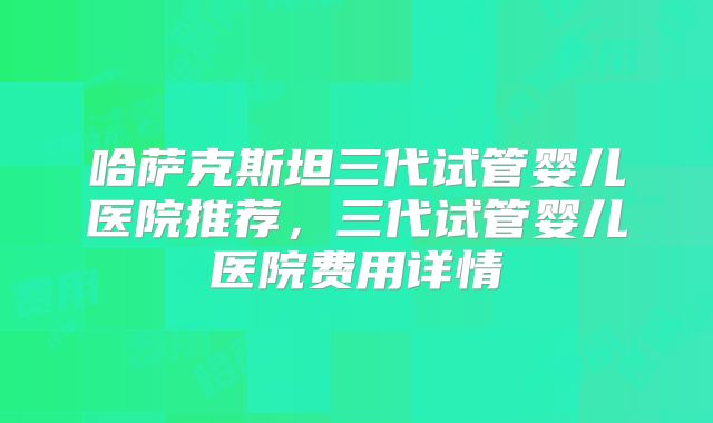 哈萨克斯坦三代试管婴儿医院推荐，三代试管婴儿医院费用详情