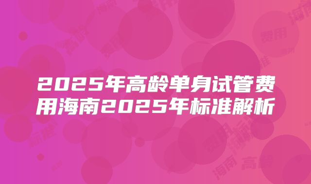 2025年高龄单身试管费用海南2025年标准解析