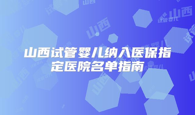 山西试管婴儿纳入医保指定医院名单指南