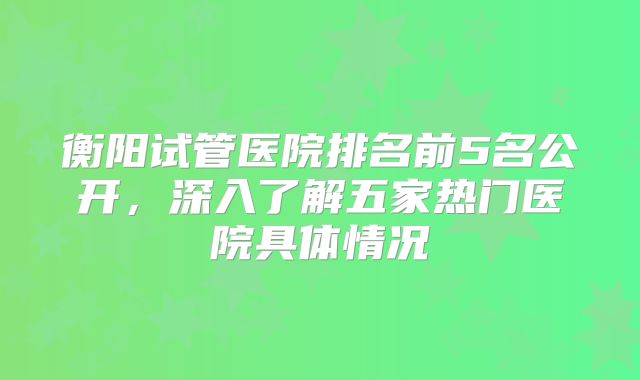 衡阳试管医院排名前5名公开,深入了解五家热门医院具体情况