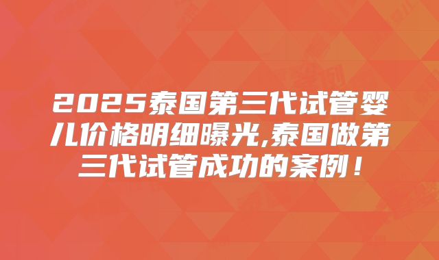 2025泰国第三代试管婴儿价格明细曝光,泰国做第三代试管成功的案例！