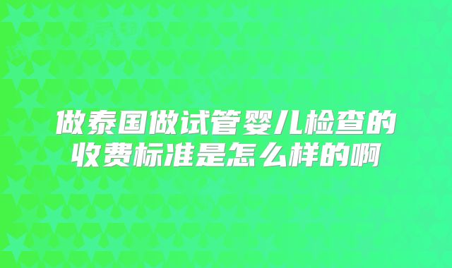 做泰国做试管婴儿检查的收费标准是怎么样的啊