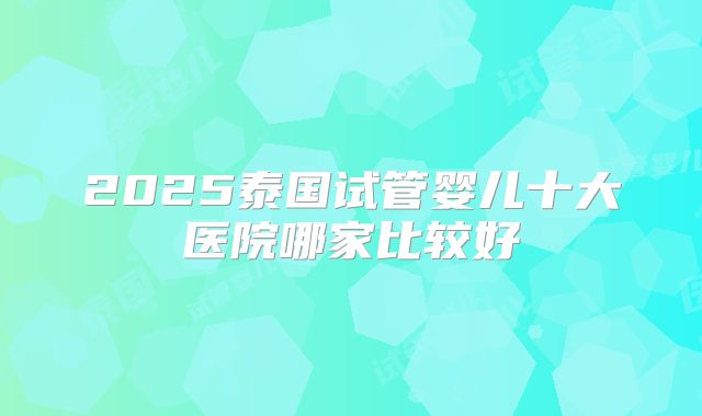 2025泰国试管婴儿十大医院哪家比较好