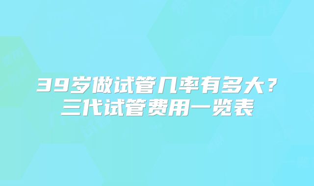 39岁做试管几率有多大？三代试管费用一览表