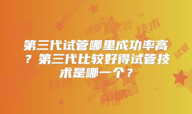 第三代试管哪里成功率高?第三代比较好得试管技术是哪一个?