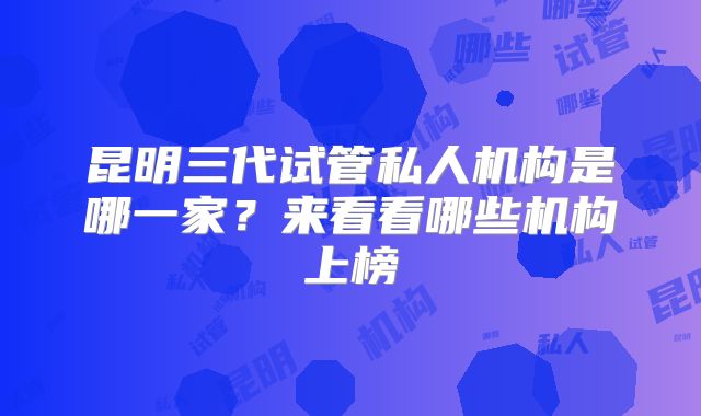 昆明三代试管私人机构是哪一家？来看看哪些机构上榜
