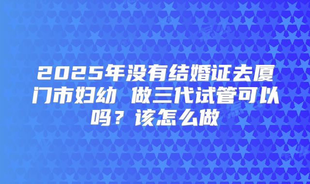 2025年没有结婚证去厦门市妇幼 做三代试管可以吗？该怎么做