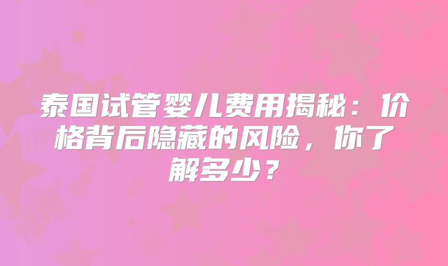 泰国试管婴儿费用揭秘：价格背后隐藏的风险，你了解多少？