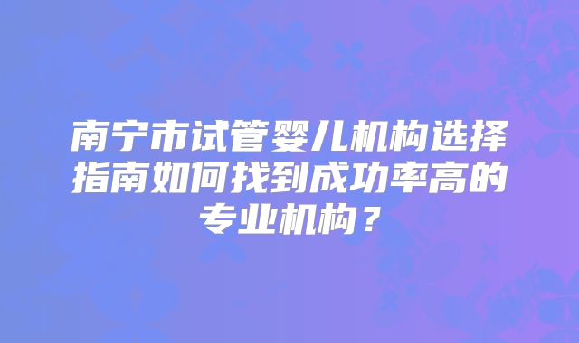 南宁市试管婴儿机构选择指南如何找到成功率高的专业机构？