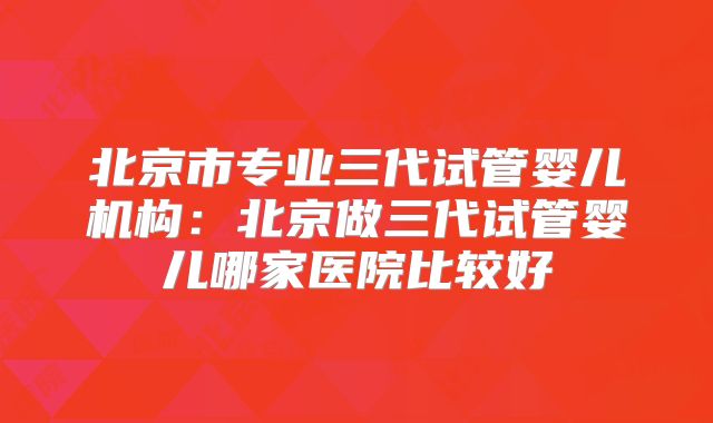 北京市专业三代试管婴儿机构：北京做三代试管婴儿哪家医院比较好