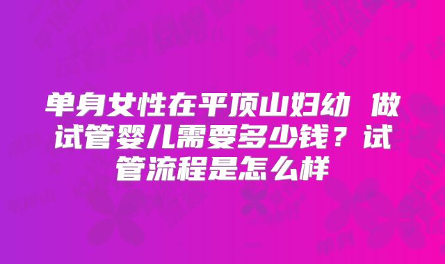 单身女性在平顶山妇幼 做试管婴儿需要多少钱?试管流程是怎么样