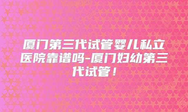 厦门第三代试管婴儿私立医院靠谱吗-厦门妇幼第三代试管！