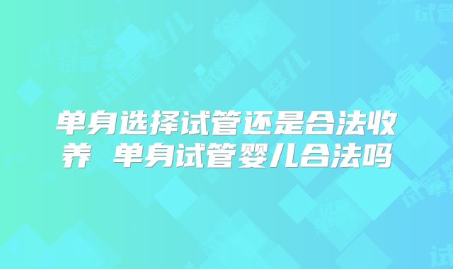 单身选择试管还是合法收养 单身试管婴儿合法吗