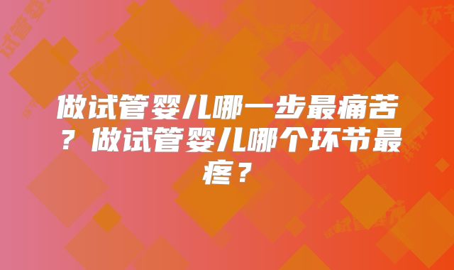 做试管婴儿哪一步最痛苦?做试管婴儿哪个环节最疼?